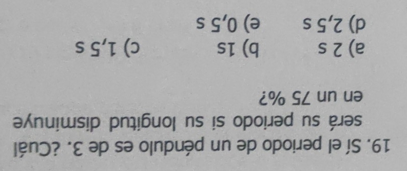 Sí el periodo de un péndulo es de 3. ¿Cuál
será su periodo si su longitud disminuye
en un 75 %?
a) 2 s b) 1s c) 1,5 s
d) 2,5 s e) 0,5 s