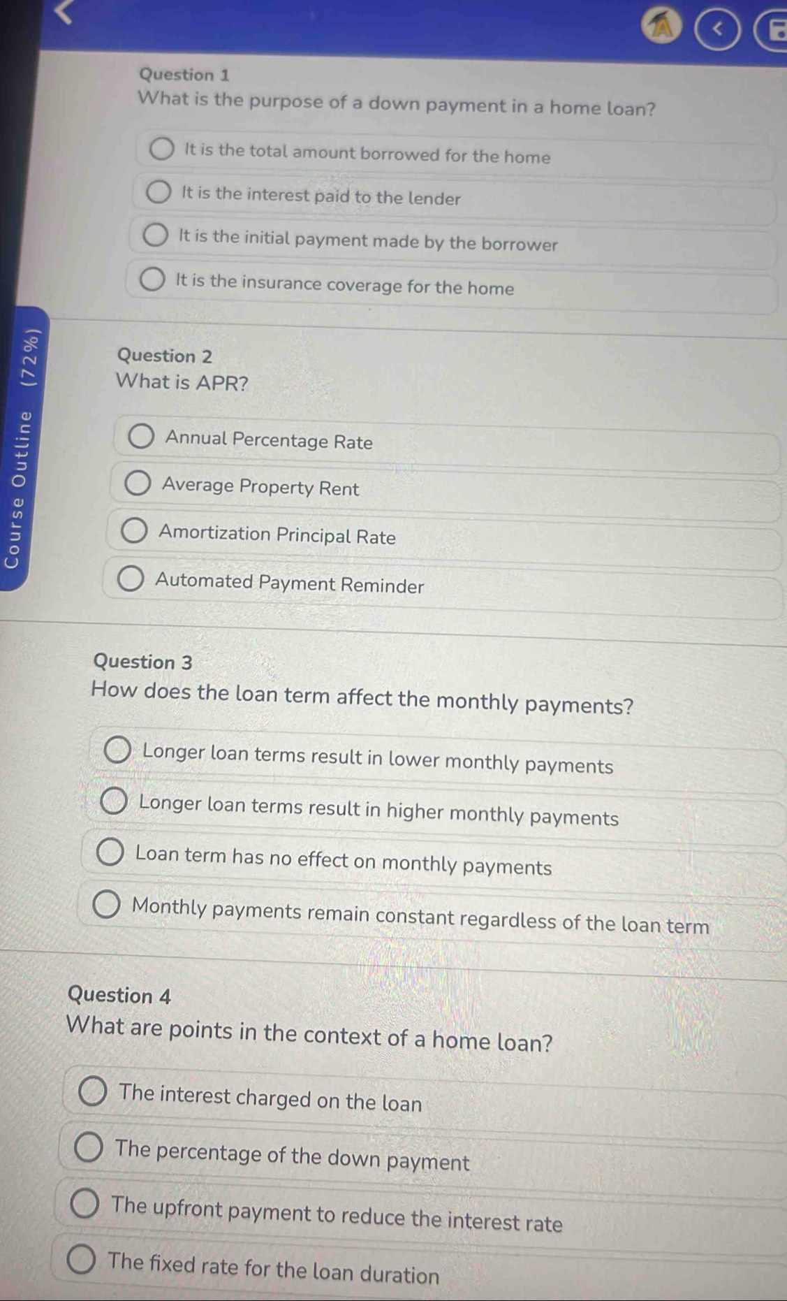 < F
Question 1
What is the purpose of a down payment in a home loan?
 It is the total amount borrowed for the home
It is the interest paid to the lender
It is the initial payment made by the borrower
It is the insurance coverage for the home
Question 2
What is APR?
Annual Percentage Rate
Average Property Rent
Amortization Principal Rate
Automated Payment Reminder
Question 3
How does the loan term affect the monthly payments?
Longer loan terms result in lower monthly payments
Longer loan terms result in higher monthly payments
Loan term has no effect on monthly payments
Monthly payments remain constant regardless of the loan term
Question 4
What are points in the context of a home loan?
The interest charged on the loan
The percentage of the down payment
The upfront payment to reduce the interest rate
The fixed rate for the loan duration