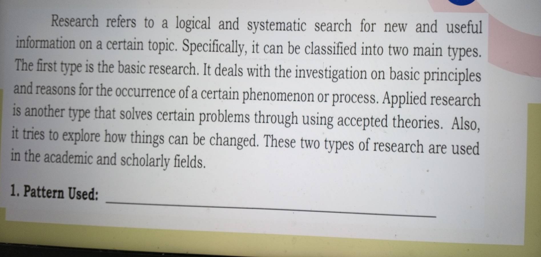 Research refers to a logical and systematic search for new and useful 
information on a certain topic. Specifically, it can be classified into two main types. 
The first type is the basic research. It deals with the investigation on basic principles 
and reasons for the occurrence of a certain phenomenon or process. Applied research 
is another type that solves certain problems through using accepted theories. Also, 
it tries to explore how things can be changed. These two types of research are used 
in the academic and scholarly fields. 
_ 
1. Pattern Used: