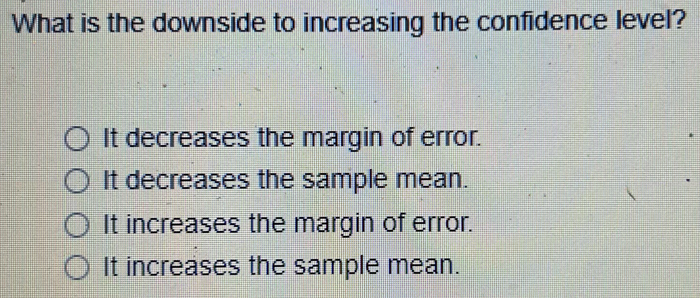 What is the downside to increasing the confidence level?
It decreases the margin of error.
It decreases the sample mean.
It increases the margin of error.
It increases the sample mean.