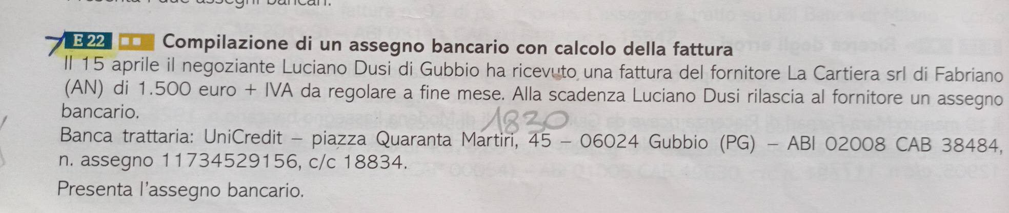 E22. € Compilazione di un assegno bancario con calcolo della fattura 
Ill 15 aprile il negoziante Luciano Dusi di Gubbio ha ricevuto una fattura del fornitore La Cartiera srl di Fabriano 
(AN) di 1.500 euro + IVA da regolare a fine mese. Alla scadenza Luciano Dusi rilascia al fornitore un assegno 
bancario. 
Banca trattaria: UniCredit - piazza Quaranta Martiri, 45-06024 Gubbio (PG) - ABI 02008 CAB 38484, 
n. assegno 11734529156, c/c 18834. 
Presenta l’assegno bancario.