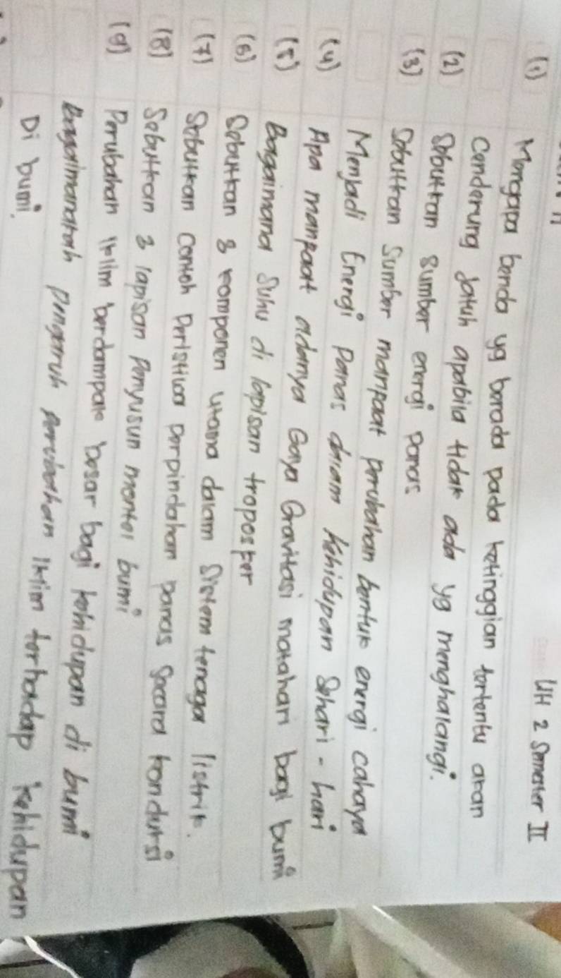 UiH 2 Smmetter II 
(1) Mongapa benda yg borada pada ketinggian tortenty aran 
cenderung satch apabila tidak ada yg menghalangi. 
(2) Sbutran sumber energi panas 
( 3 ) Sobuttan Sumber manpoat prrubahan bontur energi cahayo 
Menjadi Energi Panas dam hehidupan Shari-hari 
(4 ) Apa manpoort adamya Gaya Gravitasi motahar bag bunk 
[ 1 ) Bagaimana Suhu di lapisan troposter 
(B) Gobuttan 8 romponen utama dacrm Drstem tenaga listrit. 
(4) Sebuan contoh Derlstias porpindahan pancs Socord bondars? 
(B) Sobuttan 3 lapisan Penyusun montor buni 
(9) Perubahan 4lim berdompare boear bagi khidupan di bunn 
Bagaimanaroth pengerruh perviethan Ikim forhadap khidupan 
Di bumi.