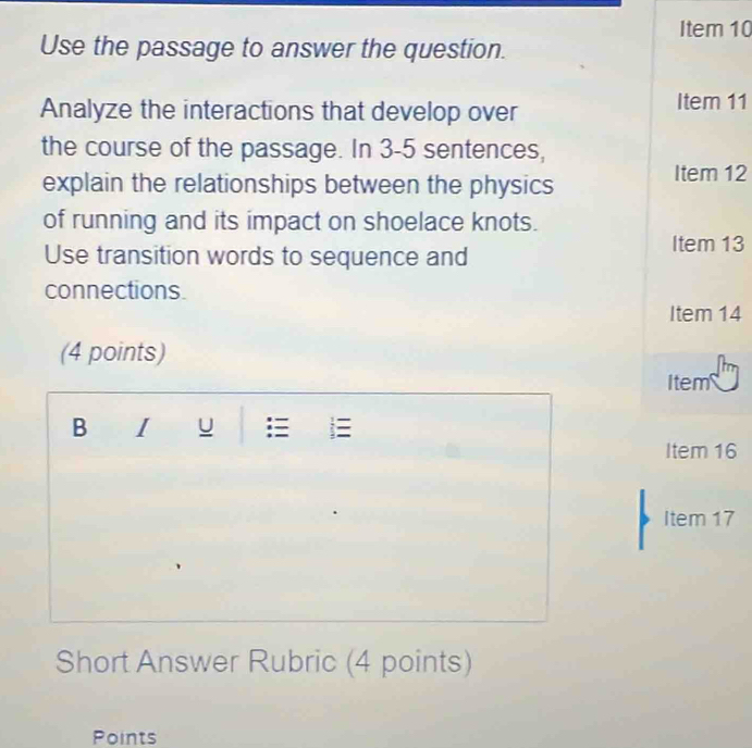 Item 10 
Use the passage to answer the question. 
Analyze the interactions that develop over Item 11 
the course of the passage. In 3-5 sentences, 
explain the relationships between the physics 
Item 12 
of running and its impact on shoelace knots. 
Use transition words to sequence and 
Item 13 
connections. 
Item 14 
(4 points) 
Item 
B I u 
Item 16 
Item 17 
Short Answer Rubric (4 points) 
Points