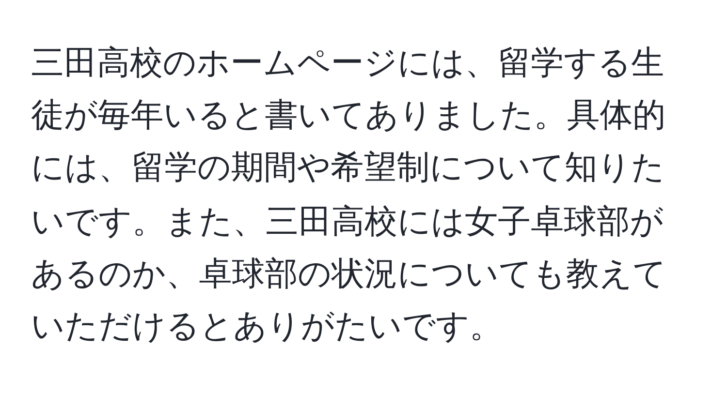 三田高校のホームページには、留学する生徒が毎年いると書いてありました。具体的には、留学の期間や希望制について知りたいです。また、三田高校には女子卓球部があるのか、卓球部の状況についても教えていただけるとありがたいです。