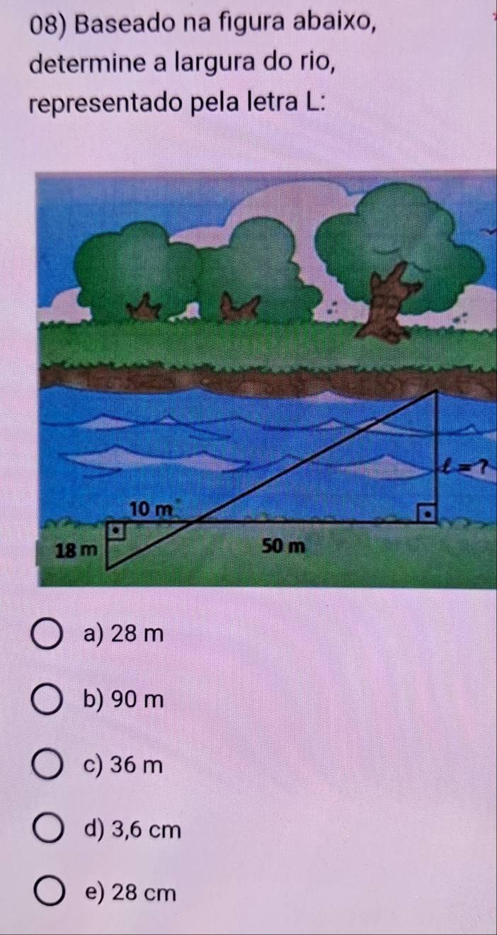 Baseado na figura abaixo,
determine a largura do rio,
representado pela letra L:
t=?
a) 28 m
b) 90 m
c) 36 m
d) 3,6 cm
e) 28 cm