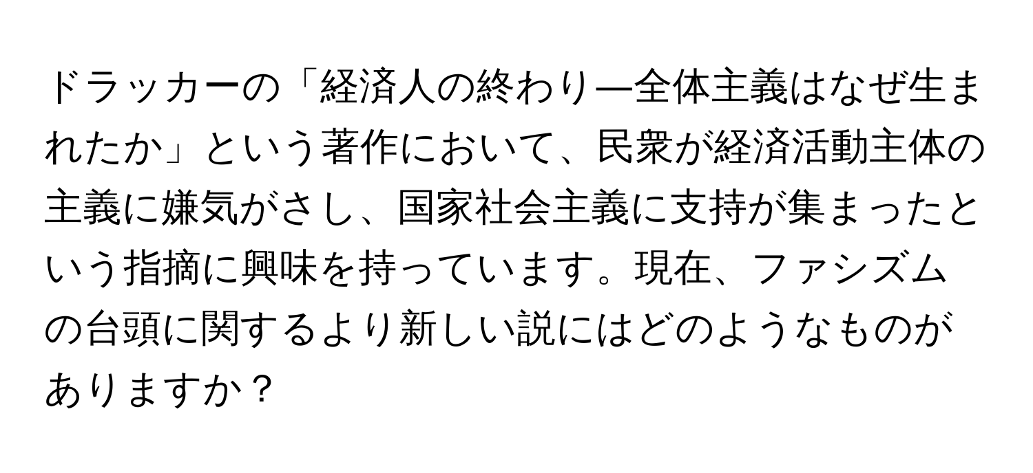 ドラッカーの「経済人の終わり―全体主義はなぜ生まれたか」という著作において、民衆が経済活動主体の主義に嫌気がさし、国家社会主義に支持が集まったという指摘に興味を持っています。現在、ファシズムの台頭に関するより新しい説にはどのようなものがありますか？