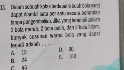 Dalam sebuah kotak terdapat 6 buah bola yang
dapat diambil satu per satu secara berurutan
tanpa pengembalian. Jika yang terambil adalah
2 bola merah, 2 bola putih, dan 2 bola hitam,
banyak susunan warna bola yang dapat
terjadi adalah . . . .
A. 12 D. 90
B. 24 E. 180
c 45