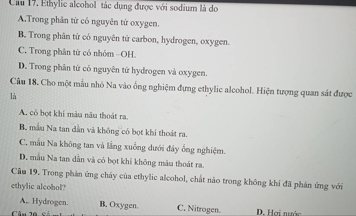 Cầu 17. Ethylic alcohol tác dụng được với sodium là do
A.Trong phân tử có nguyên tử oxygen.
B. Trong phân tử có nguyên tử carbon, hydrogen, oxygen.
C. Trong phân tử có nhóm -OH.
D. Trong phân tử có nguyên tử hydrogen và oxygen.
Câu 18. Cho một mẫu nhỏ Na vào ống nghiệm đựng ethylic alcohol. Hiện tượng quan sát được
là
A. có bọt khí màu nâu thoát ra.
B. mẫu Na tan dần và không có bọt khí thoát ra.
C. mẫu Na không tan và lắng xuống dưới đáy ống nghiệm.
D. mẫu Na tan dần và có bọt khí không màu thoát ra.
Câu 19. Trong phản ứng cháy của ethylic alcohol, chất nào trong không khí đã phản ứng với
ethylic alcohol?
A.. Hydrogen. B. Oxygen. C. Nitrogen.
Câu 20
D. Hơi nước