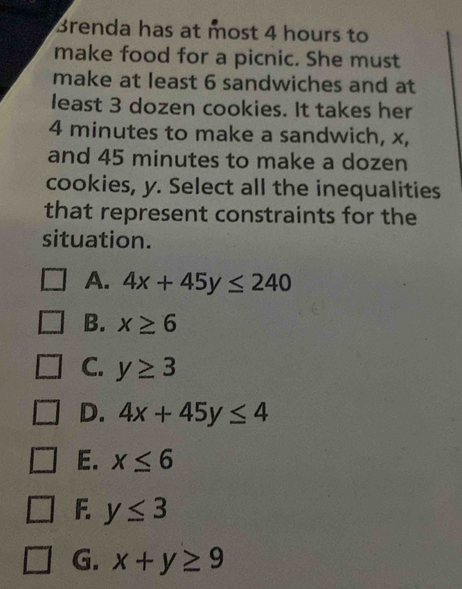 Brenda has at most 4 hours to
make food for a picnic. She must
make at least 6 sandwiches and at
least 3 dozen cookies. It takes her
4 minutes to make a sandwich, x,
and 45 minutes to make a dozen
cookies, y. Select all the inequalities
that represent constraints for the
situation.
A. 4x+45y≤ 240
B. x≥ 6
C. y≥ 3
D. 4x+45y≤ 4
E. x≤ 6
F. y≤ 3
G. x+y≥ 9