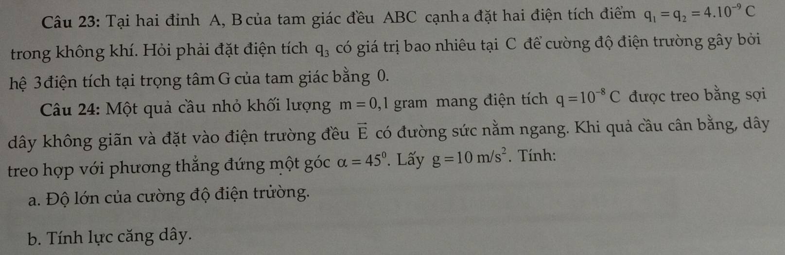 Tại hai đỉnh A, B của tam giác đều ABC cạnha đặt hai điện tích điểm q_1=q_2=4.10^(-9)C
trong không khí. Hỏi phải đặt điện tích q_3 có giá trị bao nhiêu tại C để cường độ điện trường gây bởi 
hệ 3 điện tích tại trọng tâm G của tam giác bằng 0. 
Câu 24: Một quả cầu nhỏ khối lượng m=0 ,1 gram mang điện tích q=10^(-8)C được treo bằng sợi 
dây không giãn và đặt vào điện trường đều vector E có đường sức nằm ngang. Khi quả cầu cân bằng, dây 
treo hợp với phương thẳng đứng một góc alpha =45°. Lấy g=10m/s^2. Tính: 
a. Độ lớn của cường độ điện trường. 
b. Tính lực căng dây.