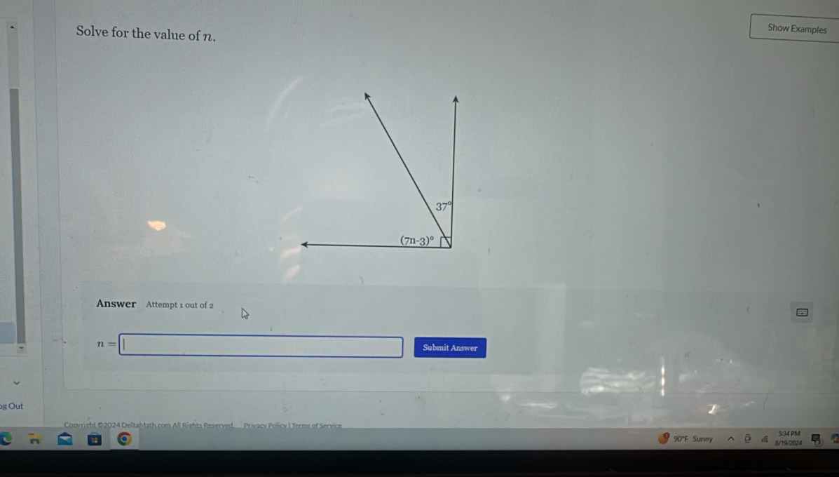 Solve for the value of n.
Show Examples
Answer Attempt 1 out of 2
n=□ Submit Answer
g Out
Copyright ©2024 DeltaMath.com All Rights Reserved Privacy Policy I Terms of Sery
5:34 PM
90°F Sunny 8/19/2024