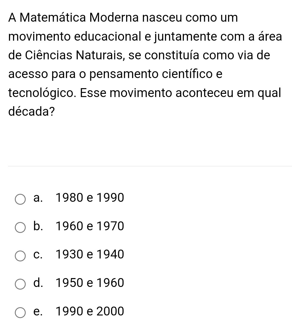 A Matemática Moderna nasceu como um
movimento educacional e juntamente com a área
de Ciências Naturais, se constituía como via de
acesso para o pensamento científico e
tecnológico. Esse movimento aconteceu em qual
década?
a. 1980 e 1990
b. 1960 e 1970
c. 1930 e 1940
d. 1950 e 1960
e. 1990 e 2000