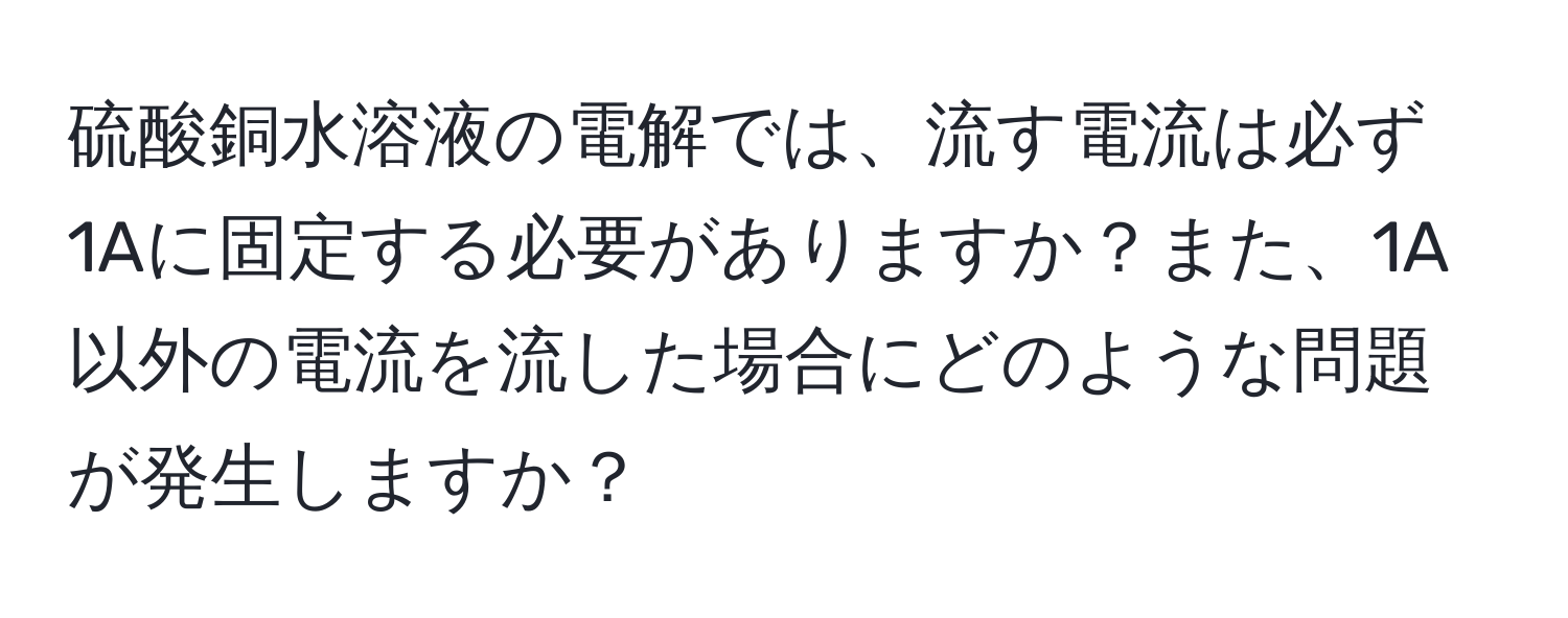 硫酸銅水溶液の電解では、流す電流は必ず1Aに固定する必要がありますか？また、1A以外の電流を流した場合にどのような問題が発生しますか？
