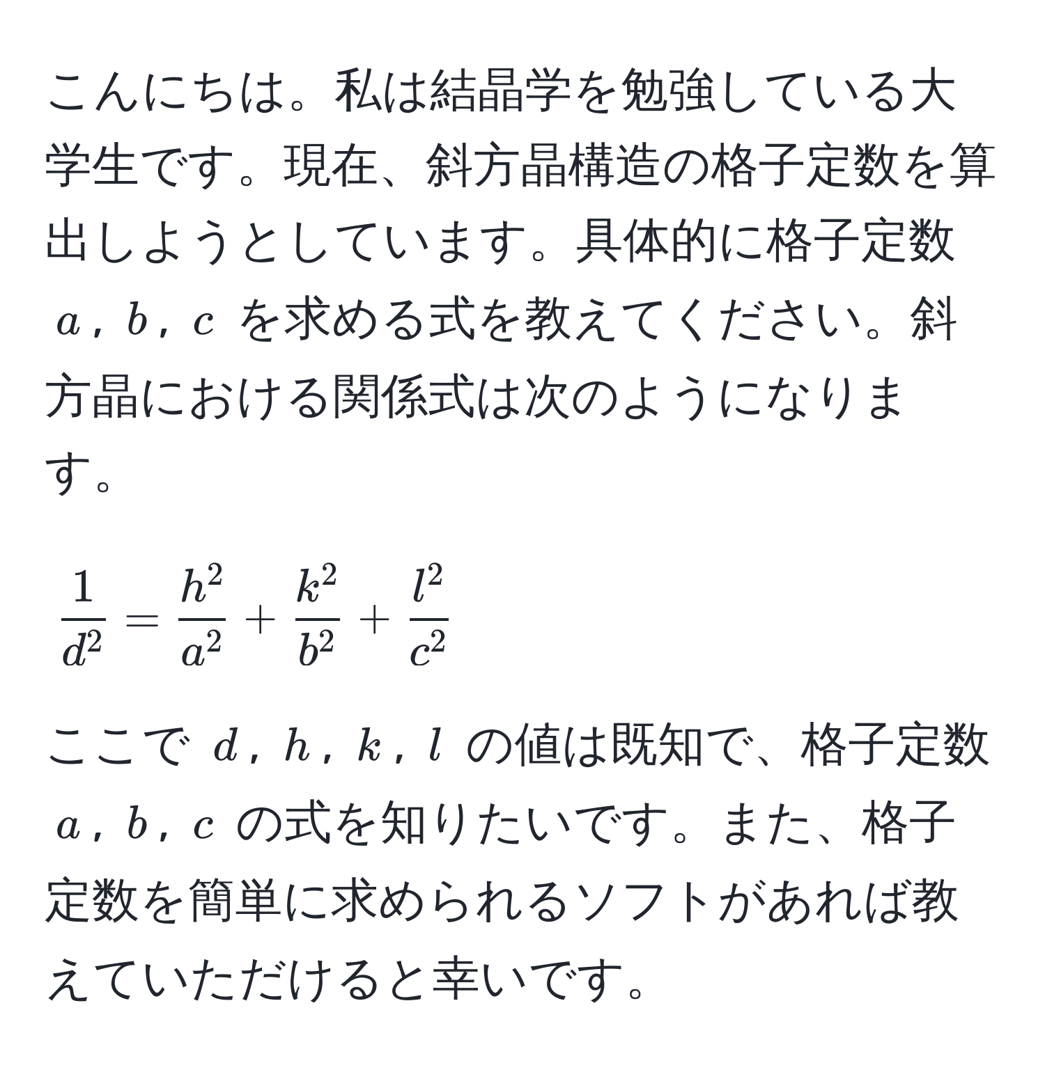 こんにちは。私は結晶学を勉強している大学生です。現在、斜方晶構造の格子定数を算出しようとしています。具体的に格子定数 $a$, $b$, $c$ を求める式を教えてください。斜方晶における関係式は次のようになります。[ frac1d^2 = frach^2a^2 + frack^2b^2 + fracl^2c^2 ] ここで $d$, $h$, $k$, $l$ の値は既知で、格子定数 $a$, $b$, $c$ の式を知りたいです。また、格子定数を簡単に求められるソフトがあれば教えていただけると幸いです。