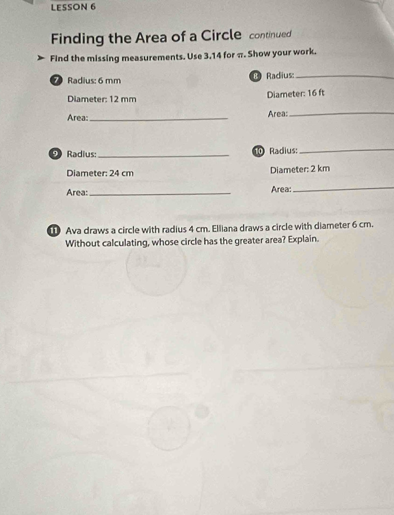 LESSON 6 
Finding the Area of a Circle continued 
Find the missing measurements. Use 3.14 for π. Show your work. 
7 Radius: 6 mm 8 Radius:_ 
Diameter: 12 mm Diameter: 16 ft
Area:_ Area:_ 
9 Radius: _10 Radius: 
_ 
Diameter: 24 cm Diameter: 2 km
Area:_ Area: 
_ 
1 Ava draws a circle with radius 4 cm. Elliana draws a circle with diameter 6 cm. 
Without calculating, whose circle has the greater area? Explain.