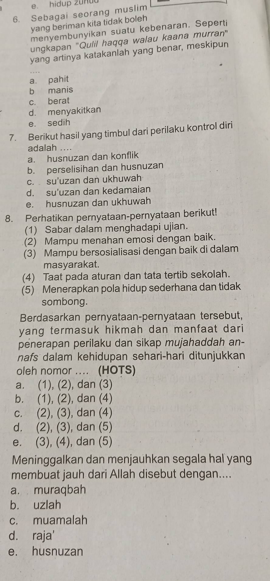 hidup zuhu
6. Sebagai seorang muslim
yang beriman kita tidak boleh
menyembunyikan suatu kebenaran. Seperti
ungkapan 'Qulil haqqa walau kaana murran'
yang artinya katakanlah yang benar, meskipun
_
a. pahit
b manis
c. berat
d. menyakitkan
e. sedih
7. Berikut hasil yang timbul dari perilaku kontrol diri
adalah ....
a. husnuzan dan konflik
b. perselisihan dan husnuzan
c. su'uzan dan ukhuwah
d. su’uzan dan kedamaian
e. husnuzan dan ukhuwah
8. Perhatikan pernyataan-pernyataan berikut!
(1) Sabar dalam menghadapi ujian.
(2) Mampu menahan emosi dengan baik.
(3) Mampu bersosialisasi dengan baik di dalam
masyarakat.
(4) Taat pada aturan dan tata tertib sekolah.
(5) Menerapkan pola hidup sederhana dan tidak
sombong.
Berdasarkan pernyataan-pernyataan tersebut,
yang termasuk hikmah dan manfaat dari
penerapan perilaku dan sikap mujahaddah an-
nafs dalam kehidupan sehari-hari ditunjukkan
oleh nomor .... (HOTS)
a. (1), (2), dan (3)
b. (1), (2), dan (4)
c. (2), (3), dan (4)
d. (2), (3), dan (5)
e. (3), (4), dan (5)
Meninggalkan dan menjauhkan segala hal yang
membuat jauh dari Allah disebut dengan....
a. muraqbah
b. uzlah
c. muamalah
d. raja'
e. husnuzan