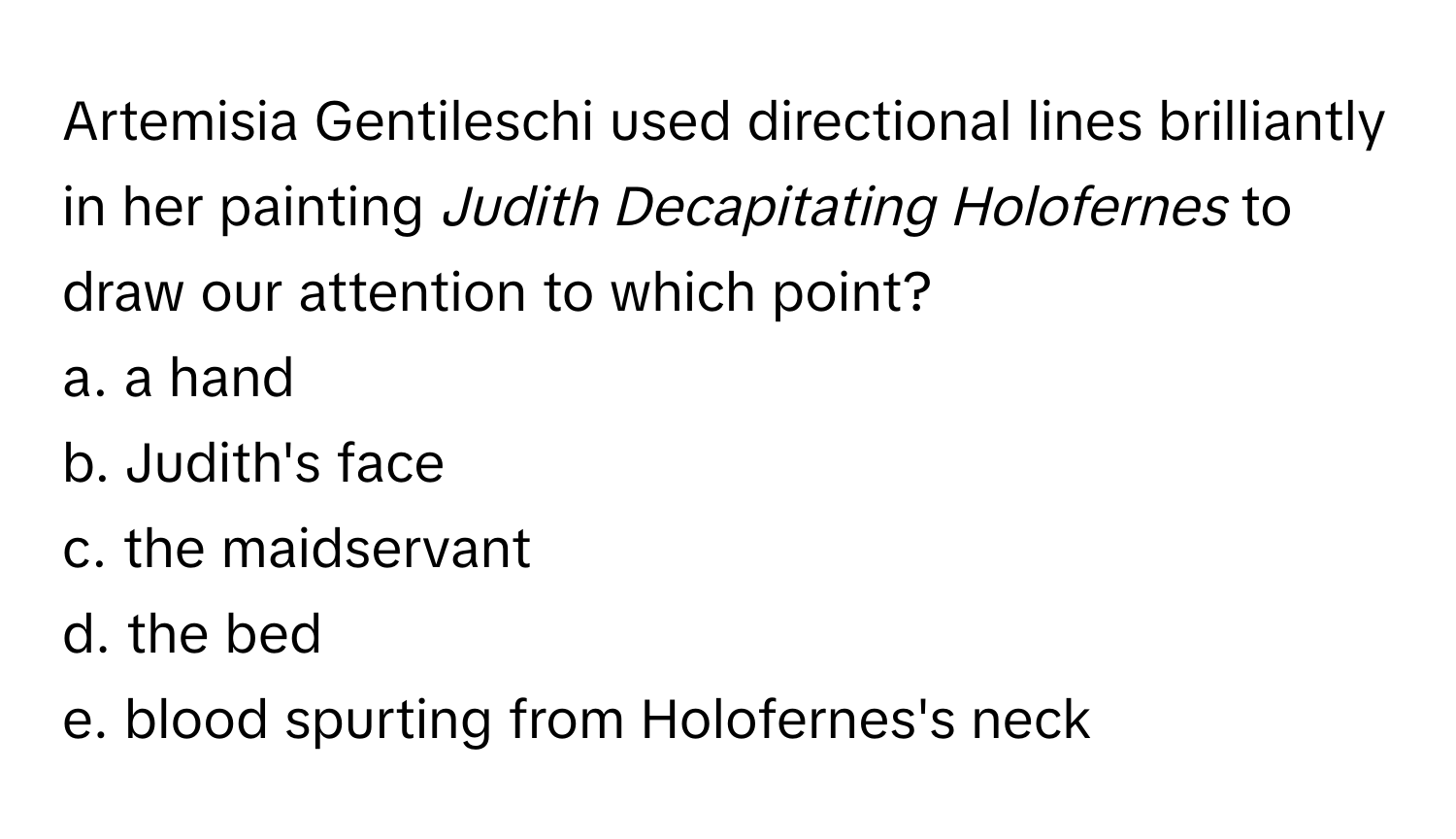 Artemisia Gentileschi used directional lines brilliantly in her painting *Judith Decapitating Holofernes* to draw our attention to which point?
a. a hand
b. Judith's face
c. the maidservant
d. the bed
e. blood spurting from Holofernes's neck