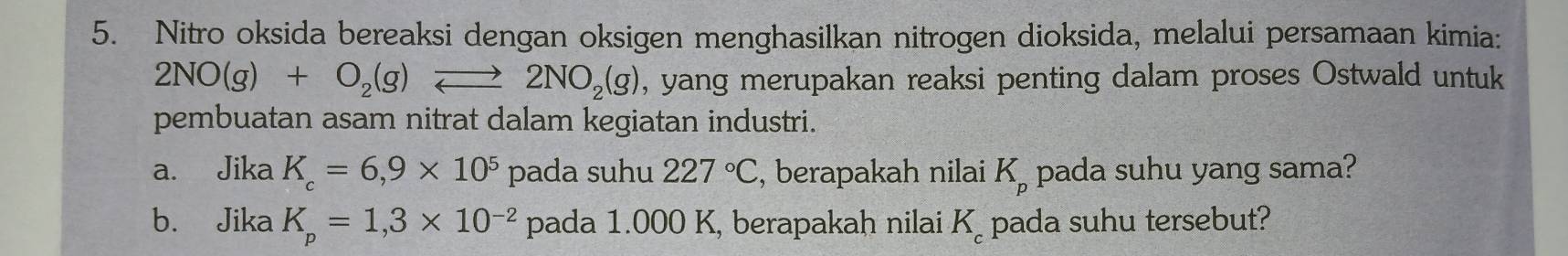 Nitro oksida bereaksi dengan oksigen menghasilkan nitrogen dioksida, melalui persamaan kimia:
2NO(g)+O_2(g)leftharpoons 2NO_2(g) , yang merupakan reaksi penting dalam proses Ostwald untuk 
pembuatan asam nitrat dalam kegiatan industri. 
a. Jika K_c=6,9* 10^5 pada suhu 227°C , berapakah nilai K_p pada suhu yang sama? 
b. Jika K_p=1,3* 10^(-2) pada 1.000 K, berapakah nilai K_c pada suhu tersebut?