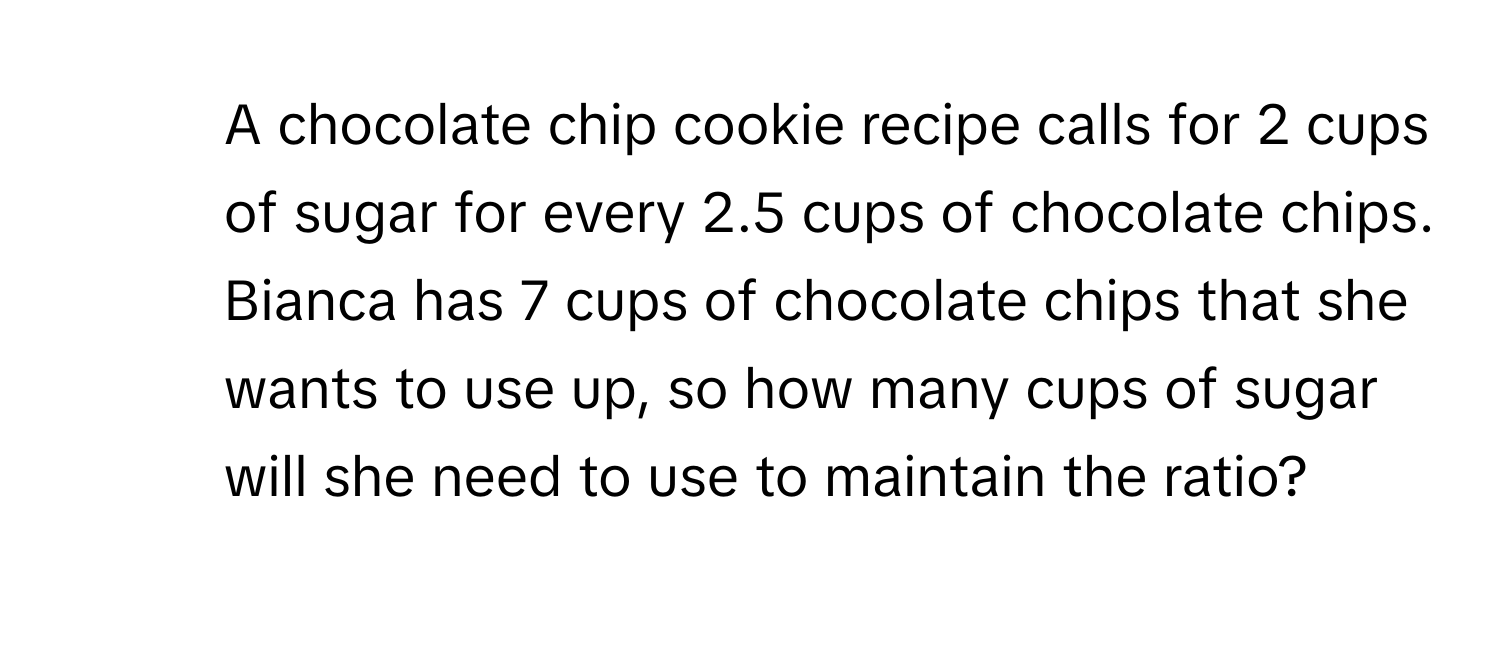 A chocolate chip cookie recipe calls for 2 cups of sugar for every 2.5 cups of chocolate chips. Bianca has 7 cups of chocolate chips that she wants to use up, so how many cups of sugar will she need to use to maintain the ratio?