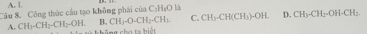 A. I 13 .
Câu 8. Công thức cầu tạo không phải ciaC_3H_8O là
B. CH_3-O-CH_2-CH_3. C. CH_3-CH(CH_3)-OH. D. CH_3-CH_2-OH-CH_2.
A. CH_3-CH_2-CH_2-OH. * không cho ta biết