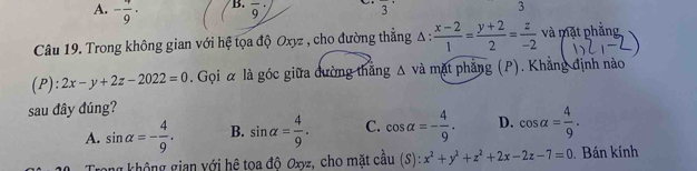 - 4/9 · frac 9 frac 3^(3
Câu 19. Trong không gian với hệ tọa độ Oxyz , cho đường thắng A : frac x-2)1= (y+2)/2 = z/-2  và mặt phẳng
):2x-y+2z-2022=0. Gọi α là góc giữa đường thăng △ va mặt phẳng (P). Khẳng định nào
sau đây đúng?
A. sin alpha =- 4/9 . B. sin alpha = 4/9 . C. cos alpha =- 4/9 . D. cos alpha = 4/9 . 
Trong không gian với hệ tọa độ Oxyz, cho mặt câu (S):x^2+y^2+z^2+2x-2z-7=0. Bán kính