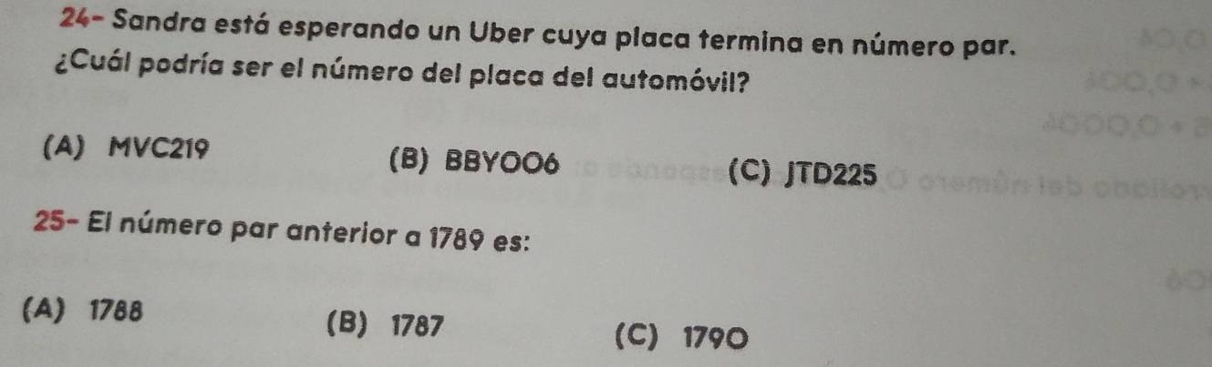 24- Sandra está esperando un Uber cuya placa termina en número par.
¿Cuál podría ser el número del placa del automóvil?
(A) MVC219 (B) BBYOO6 (C) JTD225
25- El número par anterior a 1789 es:
(A) 1788 (B) 1787
(C) 1790