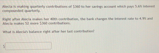 Alecia is making quarterly contributions of $360 to her savings account which pays 5.6% interest 
compounded quarterly. 
Right after Alecia makes her 40th contribution, the bank changes the interest rate to 4.9% and 
Alecia makes 52 more $360 contributions. 
What is Alecia's balance right after her last contribution?
$□