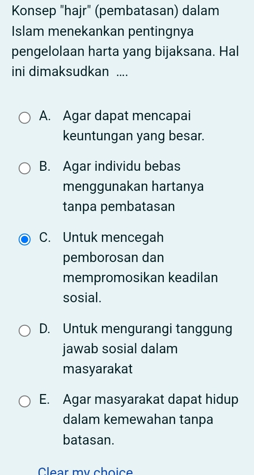 Konsep "hajr" (pembatasan) dalam
Islam menekankan pentingnya
pengelolaan harta yang bijaksana. Hal
ini dimaksudkan ....
A. Agar dapat mencapai
keuntungan yang besar.
B. Agar individu bebas
menggunakan hartanya
tanpa pembatasan
C. Untuk mencegah
pemborosan dan
mempromosikan keadilan
sosial.
D. Untuk mengurangi tanggung
jawab sosial dalam
masyarakat
E. Agar masyarakat dapat hidup
dalam kemewahan tanpa
batasan.
Clear my choice