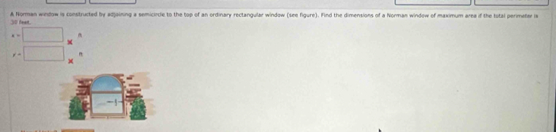 A Norman window is constructed by adjoining a semicircle to the top of an ordinary rectangular window (see figure). Find the dimensions of a Norman window of maximum area if the total perimeter is
30 feet.
x=□ n
y=□ n