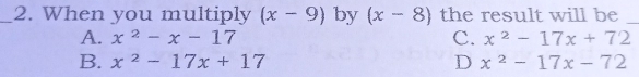 When you multiply (x-9) by (x-8) the result will be_
A. x^2-x-17 C. x^2-17x+72
B. x^2-17x+17 D x^2-17x-72