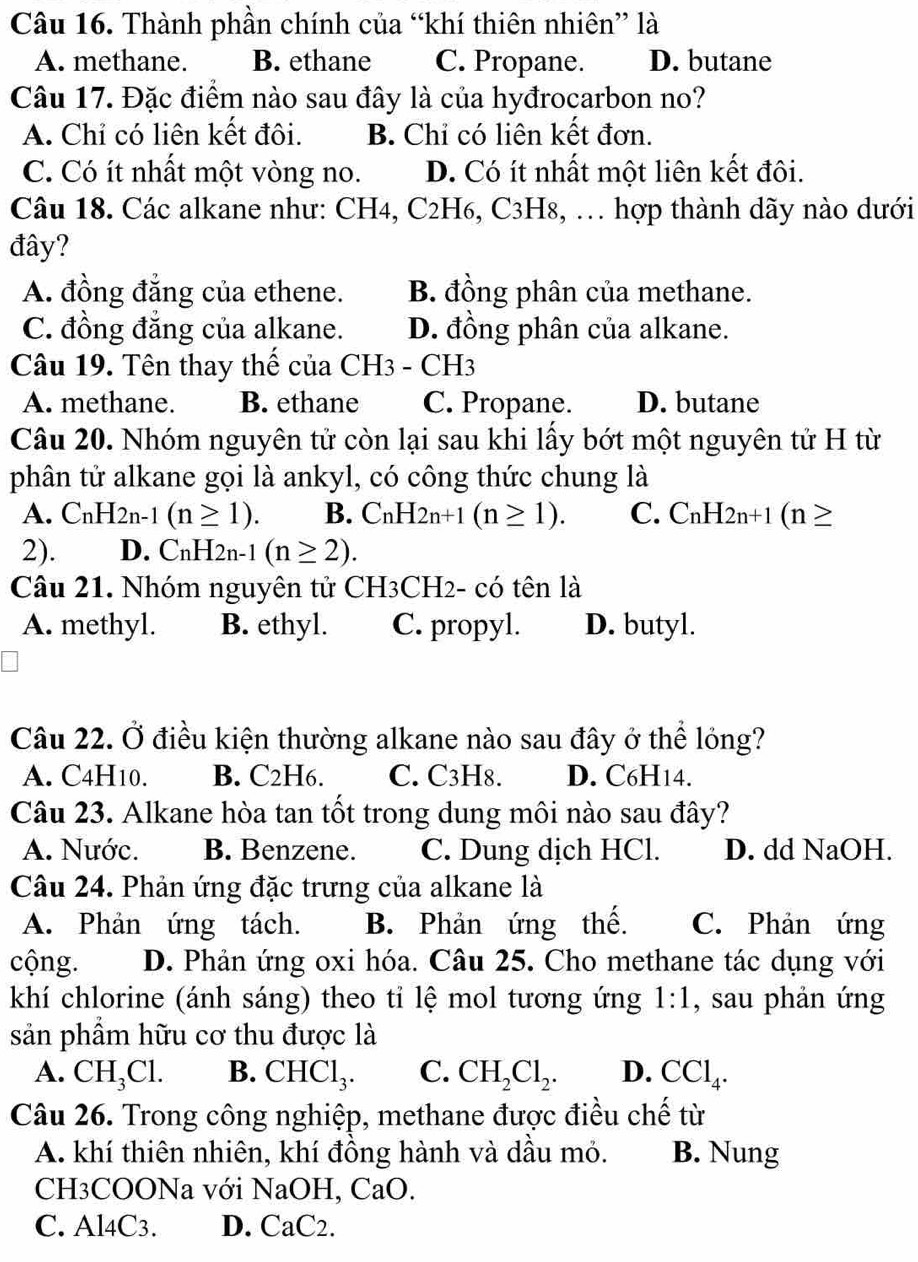 Thành phần chính của “khí thiên nhiên” là
A. methane. B. ethane C. Propane. D. butane
Câu 17. Đặc điểm nào sau đây là của hyđrocarbon no?
A. Chỉ có liên kết đôi. B. Chỉ có liên kết đơn.
C. Có ít nhất một vòng no. D. Có ít nhất một liên kết đôi.
Câu 18. Các alkane như: CH4, C2H6, C3H8, … hợp thành dãy nào dưới
đây?
A. đồng đẳng của ethene. B. đồng phân của methane.
C. đồng đẳng của alkane. D. đồng phân của alkane.
Câu 19. Tên thay thế của CH3 - CH3
A. methane. B. ethane C. Propane. D. butane
Câu 20. Nhóm nguyên tử còn lại sau khi lấy bớt một nguyên tử H từ
phân tử alkane gọi là ankyl, có công thức chung là
A. CnH2n-1(n≥ 1). B. C_nH_2n+1(n≥ 1). C. C_nH_2n+1(n≥
2). D. CnH2n-1(n≥ 2).
Câu 21. Nhóm nguyên tử CH3CH2- có tên là
A. methyl. B. ethyl. C. propyl. D. butyl.
Câu 22. Ở điều kiện thường alkane nào sau đây ở thể lỏng?
A. C4H10. B. C2H6. C. C3H8. D. C6H14.
Câu 23. Alkane hòa tan tốt trong dung môi nào sau đây?
A. Nước. B. Benzene. C. Dung dịch HCl. D. dd NaOH.
Câu 24. Phản ứng đặc trưng của alkane là
A. Phản ứng tách. B. Phản ứng thế. C. Phản ứng
cộng. D. Phản ứng oxi hóa. Câu 25. Cho methane tác dụng với
khí chlorine (ánh sáng) theo tỉ lệ mol tương ứng 1:1 , sau phản ứng
sản phầm hữu cơ thu được là
A. CH_3Cl. B. CHCl_3. C. CH_2Cl_2. D. CCl_4.
Câu 26. Trong công nghiệp, methane được điều chế từ
A. khí thiên nhiên, khí đồng hành và dầu mỏ. B. Nung
CH3COONa với NaOH, CaO.
C. Al4C3. D. CaC2.