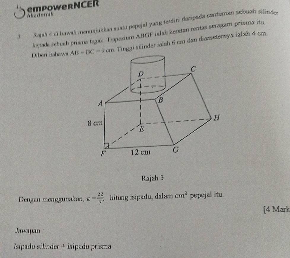 empowerNCER
Akademik
3  Rajah 4 di bawah menunjukkan suatu pepejal yang terdiri daripada canturan sebuah silinde.
kepada sebuah prisma tegak. Trapezium ABGF ialah keratan rentas seragam prisma itu
Diberi bahawa  Tinggi silinder ialah 6 cm dan diameternya ialah 4 cm
Rajah 3
Dengan menggunakan, π = 22/7  , hitung isipadu, dalam cm^3 pepejal itu
[4 Mark
Jawapan :
Isipadu silinder + isipadu prisma