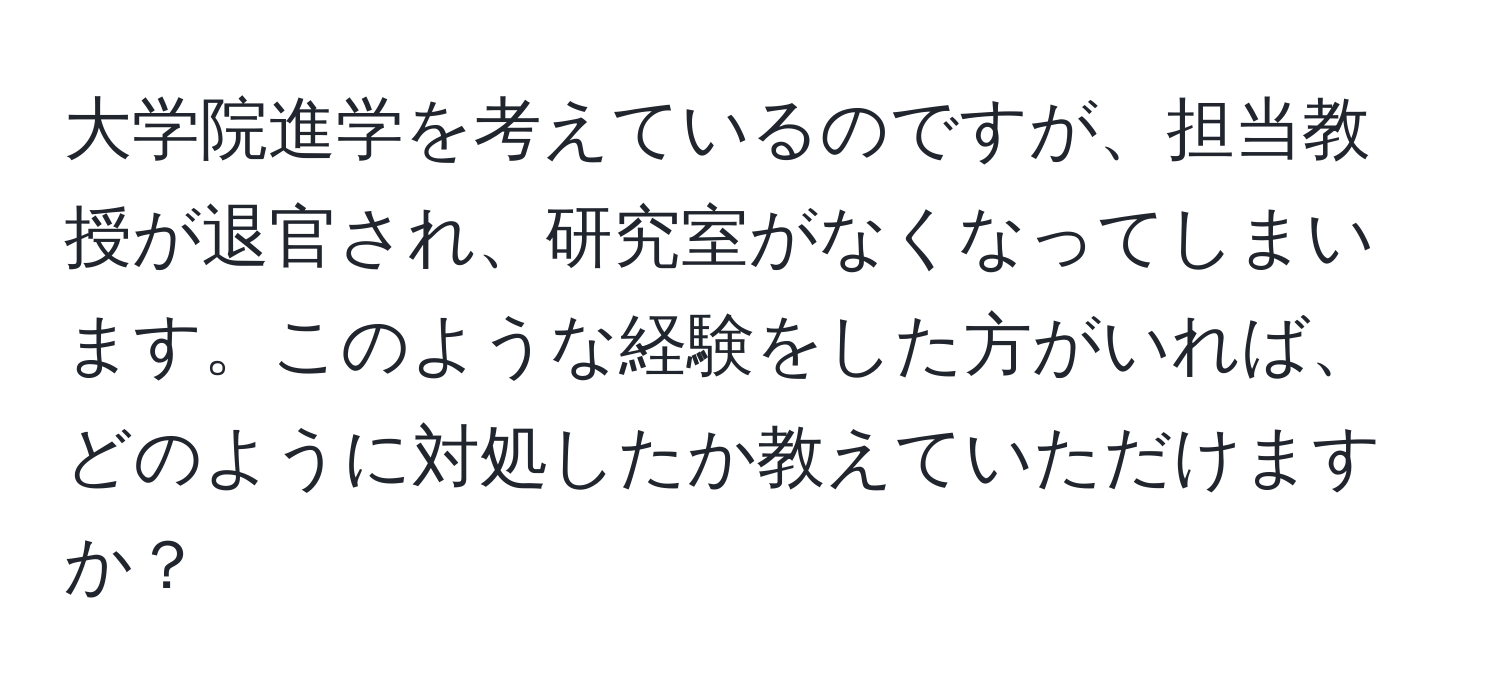 大学院進学を考えているのですが、担当教授が退官され、研究室がなくなってしまいます。このような経験をした方がいれば、どのように対処したか教えていただけますか？