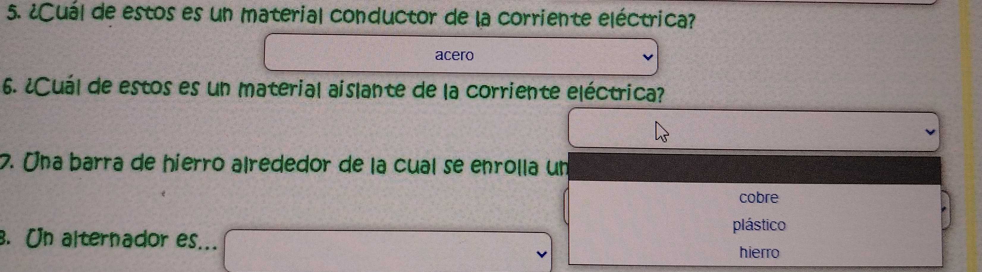 ¿Cuál de estos es un material conductor de la corriente eléctrica? 
acero 
6. ¿Cuál de estos es un material aislante de la corriente eléctrica? 
7. Una barra de hierro alrededor de la cual se enrolla un 
cobre 
plástico 
. On alternador es... 
hierro