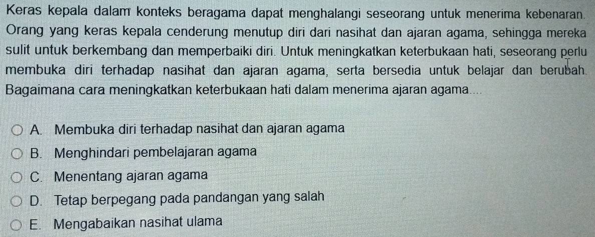 Keras kepala dalam konteks beragama dapat menghalangi seseorang untuk menerima kebenaran.
Orang yang keras kepala cenderung menutup diri dari nasihat dan ajaran agama, sehingga mereka
sulit untuk berkembang dan memperbaiki diri. Untuk meningkatkan keterbukaan hati, seseorang perlu
membuka diri terhadap nasihat dan ajaran agama, serta bersedia untuk belajar dan berubah.
Bagaimana cara meningkatkan keterbukaan hati dalam menerima ajaran agama....
A. Membuka diri terhadap nasihat dan ajaran agama
B. Menghindari pembelajaran agama
C. Menentang ajaran agama
D. Tetap berpegang pada pandangan yang salah
E. Mengabaikan nasihat ulama