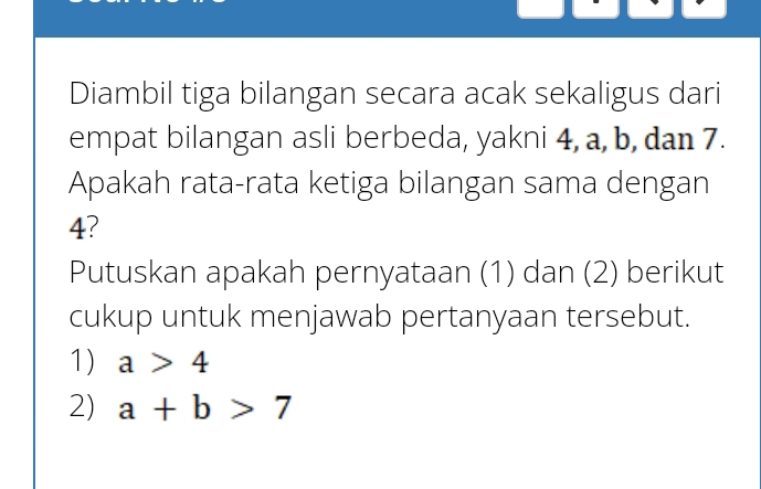 Diambil tiga bilangan secara acak sekaligus dari 
empat bilangan asli berbeda, yakni 4, a, b, dan 7. 
Apakah rata-rata ketiga bilangan sama dengan
4? 
Putuskan apakah pernyataan (1) dan (2) berikut 
cukup untuk menjawab pertanyaan tersebut. 
1) a>4
2) a+b>7