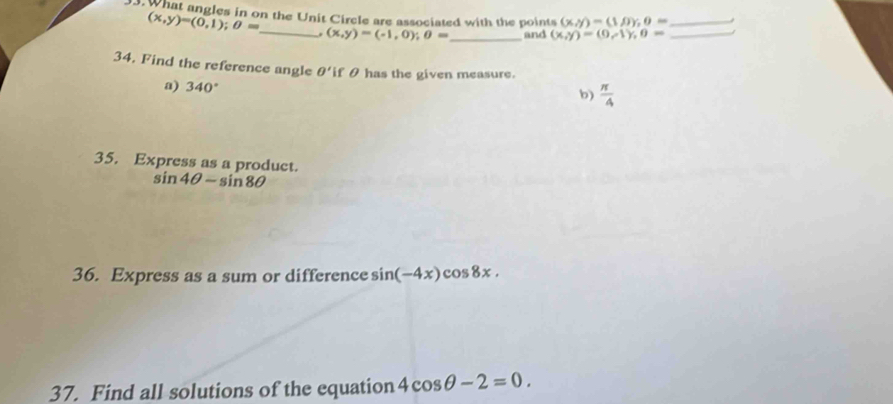 What angles in on the Unit Circle are associated with the points (x,y)=(1,0); 0= __ J
(x,y)=(0,1); 0=. (x,y)=(-1,0); 0= _ and (x,y)=(0,-1), 0=
34. Find the reference angle θ ' if θ has the given measure.
a) 340°
b)  π /4 
35. Express as a product.
sin 4θ -sin 8θ
36. Express as a sum or difference sin (-4x)cos 8x. 
37. Find all solutions of the equation 4cos θ -2=0.