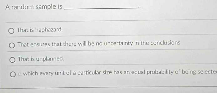 A random sample is_
That is haphazard.
That ensures that there will be no uncertainty in the conclusions
That is unplanned.
n which every unit of a particular size has an equal probability of being selecte