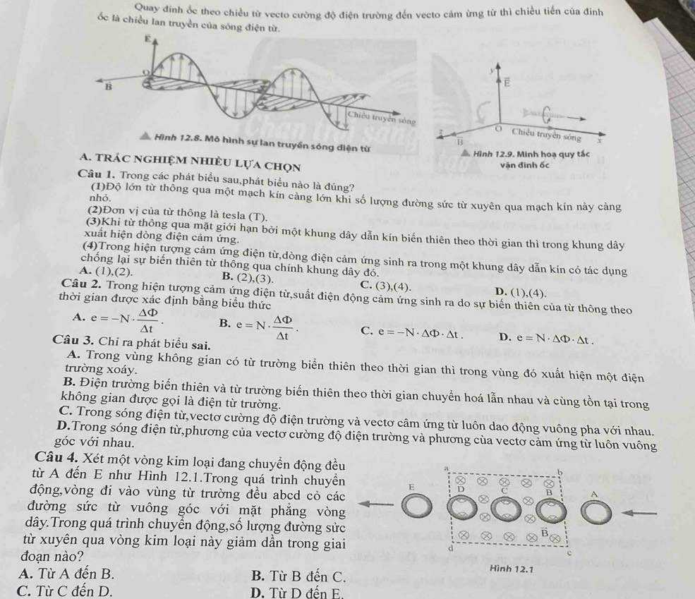 Quay đinh ốc theo chiều từ vecto cường độ điện trường đến vecto cảm ừng từ thì chiều tiến của đinh
ốc là chiều lan truyền của sóng điện từ.
a. trác nghiệm nhiÈU Lựa chọn
Câu 1. Trong các phát biểu sau,phát biểu nào là đúng?
(1)Độ lớn từ thông qua một mạch kín càng lớn khi số lượng đường sức từ xuyên qua mạch kín này càng
nhỏ.
(2)Đơn vị của từ thông là tesla (T).
(3)Khi từ thông qua mặt giới hạn bởi một khung dây dẫn kín biến thiên theo thời gian thì trong khung dây
xuất hiện dòng điện cảm ứng.
(4)Trong hiện tượng cảm ứng điện từ,dòng điện cảm ứng sinh ra trong một khung dây dẫn kín có tác dụng
chông lại sự biến thiên từ thông qua chính khung dây đó.
A. (1),(2). B. (2),(3). C. (3),(4). D. (1),(4).
Câu 2. Trong hiện tượng cảm ứng điện từ,suất điện động cảm ứng sinh ra do sự biến thiên của từ thông theo
thời gian được xác định bằng biểu thức
A. e=-N·  △ Phi /△ t . B. e=N·  △ Phi /△ t . C. e=-N· △ Phi · △ t. D. e=N· △ Phi · △ t.
Câu 3. Chỉ ra phát biểu sai.
A. Trong vùng không gian có từ trường biển thiên theo thời gian thì trong vùng đó xuất hiện một điện
trường xoáy.
B. Điện trường biến thiên và từ trường biến thiên theo thời gian chuyển hoá lẫn nhau và cùng tồn tại trong
không gian được gọi là điện từ trường.
C. Trong sóng điện từ,vectơ cường độ điện trường và vectơ câm ứng từ luôn dao động vuông pha với nhau.
D.Trong sóng điện từ,phương của vectơ cường độ điện trường và phương của vectơ cảm ứng từ luôn vuông
góc với nhau.
Câu 4. Xét một vòng kim loại đang chuyển động đều 
từ A đến E như Hình 12.1.Trong quá trình chuyển E
động,vòng đi vào vùng từ trường đều abcd cỏ các
A
đường sức từ vuông góc với mặt phẳng vòng
dây.Trong quá trình chuyển động,số lượng đường sửc
từ xuyên qua vòng kim loại này giảm dần trong giai
đoạn nào?
A. Từ A đến B. B. Từ B đến C.
Hình 12.1
C. Từ C đến D. D. Từ D đến E.