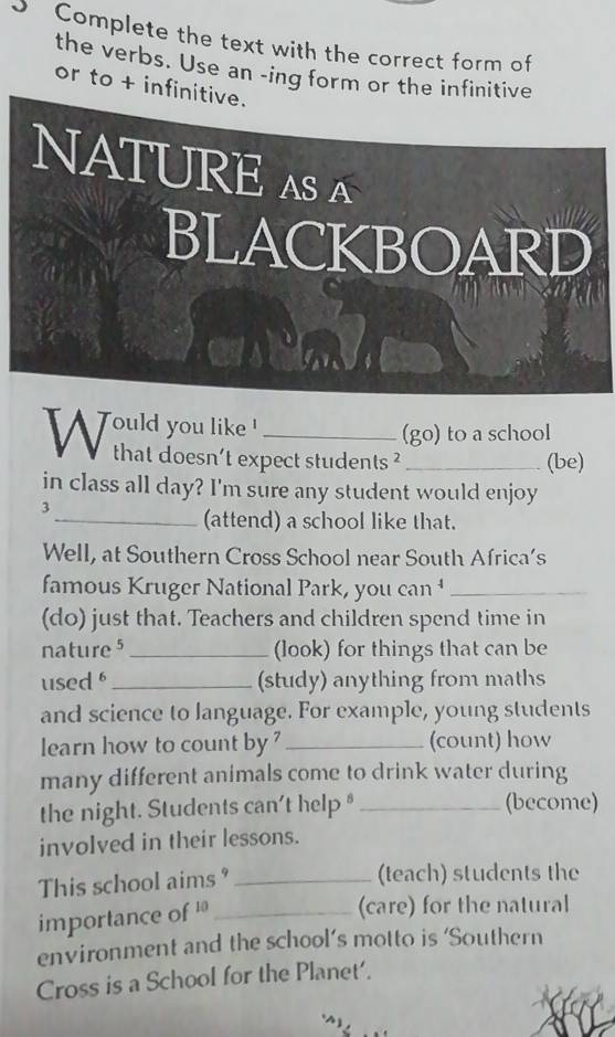 Complete the text with the correct form of 
the verbs. Use an -ing form or the infinitive 
or to + infinitive. 
NATURE A A 
BLACKBOARD 
Would you like. _(go) to a school 
that doesn't expect students ? _(be) 
in class all day? I'm sure any student would enjoy 
3 
_(attend) a school like that. 
Well, at Southern Cross School near South Africa’s 
famous Kruger National Park, you can _ 
(do) just that. Teachers and children spend time in 
nature 5_ (look) for things that can be 
used _(study) anything from maths 
and science to language. For example, young students 
learn how to count by _(count) how 
many different animals come to drink water during 
the night. Students can't help * _(become) 
involved in their lessons. 
This school aims?_ 
(teach) students the 
importance of '_ 
(care) for the natural 
environment and the school’s motto is ‘Southern 
Cross is a School for the Planet'.