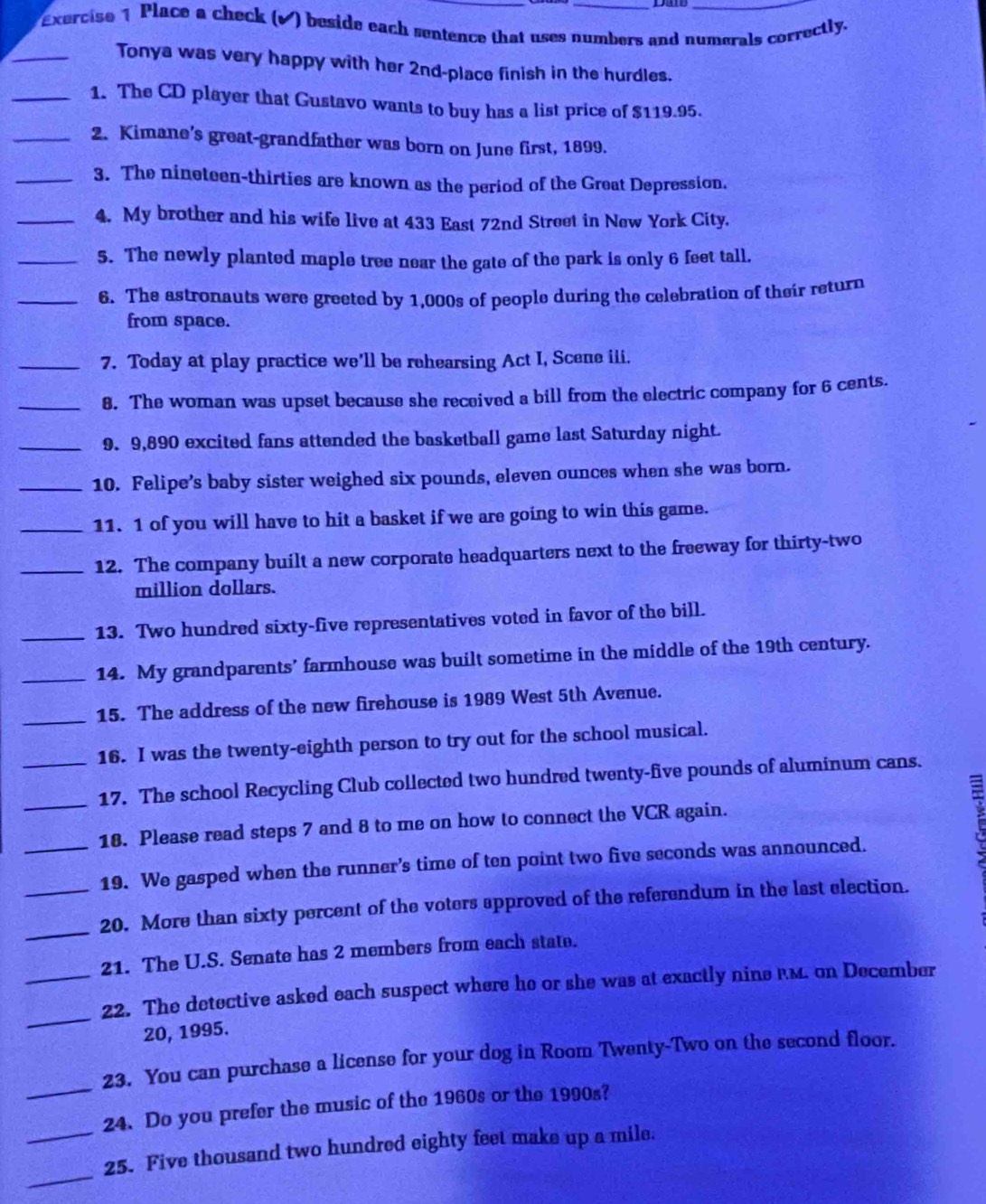 Dan
Exercise 1 Place a check (√) beside each sentence that uses numbers and numerals correctly.
_Tonya was very happy with her 2nd-place finish in the hurdles.
_1. The CD player that Gustavo wants to buy has a list price of $119.95.
_2. Kimane’s great-grandfather was born on June first, 1899.
_3. The nineteen-thirties are known as the period of the Great Depression.
_4. My brother and his wife live at 433 East 72nd Street in New York City.
_5. The newly planted maple tree near the gate of the park is only 6 feet tall.
_6. The astronauts were greeted by 1,000s of people during the celebration of their return
from space.
_7. Today at play practice we'll be rehearsing Act I, Scene iii.
_8. The woman was upset because she received a bill from the electric company for 6 cents.
_9. 9,890 excited fans attended the basketball game last Saturday night.
_10. Felipe’s baby sister weighed six pounds, eleven ounces when she was born.
_11. 1 of you will have to hit a basket if we are going to win this game.
_12. The company built a new corporate headquarters next to the freeway for thirty-two
million dollars.
_13. Two hundred sixty-five representatives voted in favor of the bill.
_14. My grandparents’ farmhouse was built sometime in the middle of the 19th century.
_15. The address of the new firehouse is 1989 West 5th Avenue.
_16. I was the twenty-eighth person to try out for the school musical.
_17. The school Recycling Club collected two hundred twenty-five pounds of aluminum cans.
18. Please read steps 7 and 8 to me on how to connect the VCR again.
_19. We gasped when the runner’s time of ten point two five seconds was announced.
  
_
_20. More than sixty percent of the voters approved of the referendum in the last election.
21. The U.S. Senate has 2 members from each state.
_
_22. The detective asked each suspect where he or she was at exactly nine FM. on December
20, 1995.
23. You can purchase a license for your dog in Room Twenty-Two on the second floor.
_24. Do you prefer the music of the 1960s or the 1990s?
_
_25. Five thousand two hundred eighty feet make up a mile.