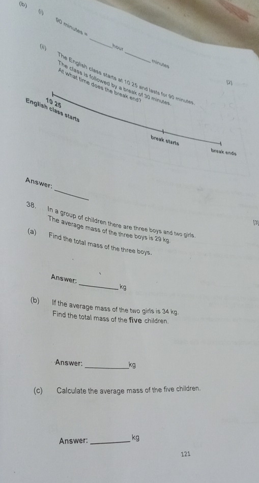 ( 90 minutes = 
_
hour minutes
) The English class starts at 10 25 and lasts for 90 minute
[2] 
he class is followed by a break of 30 minute r 
if what time does the break end
10 25
English class starts 
break starts 
break ends 
_ 
Answer: 
38. In a group of children there are three boys and two girls 
[3] 
The average mass of the three boys is 29 kg. 
(a) Find the total mass of the three boys. 
_ 
Answer:
kg
(b) If the average mass of the two girls is 34 kg. 
Find the total mass of the five children. 
Answer: _ kg
(c) Calculate the average mass of the five children. 
Answer: _ kg
121