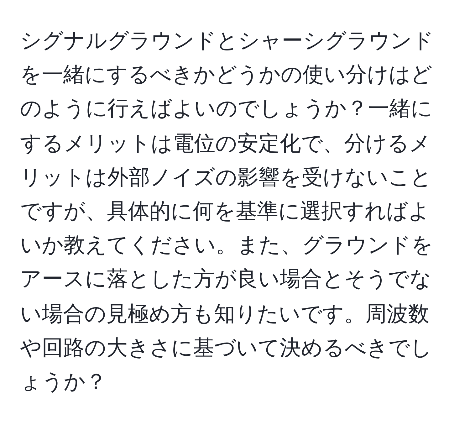 シグナルグラウンドとシャーシグラウンドを一緒にするべきかどうかの使い分けはどのように行えばよいのでしょうか？一緒にするメリットは電位の安定化で、分けるメリットは外部ノイズの影響を受けないことですが、具体的に何を基準に選択すればよいか教えてください。また、グラウンドをアースに落とした方が良い場合とそうでない場合の見極め方も知りたいです。周波数や回路の大きさに基づいて決めるべきでしょうか？