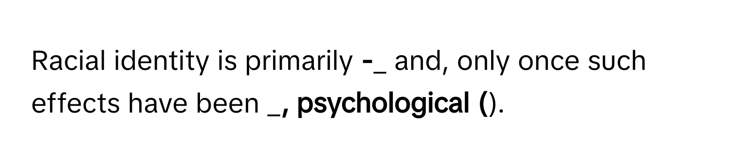 Racial identity is primarily ______-_______ and, only once such effects have been _________, psychological (________).