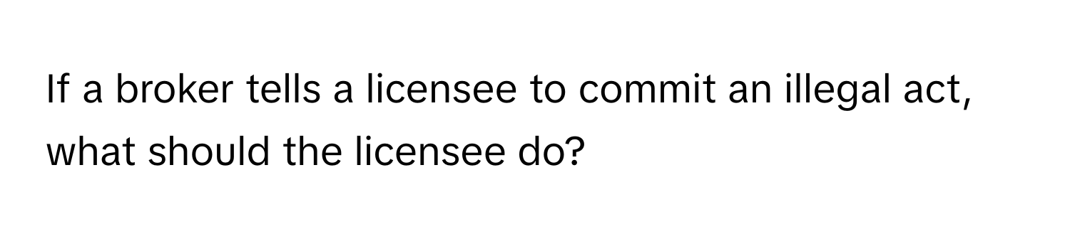 If a broker tells a licensee to commit an illegal act, what should the licensee do?