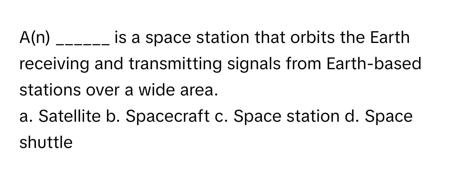 A(n) ______ is a space station that orbits the Earth receiving and transmitting signals from Earth-based stations over a wide area. 

a. Satellite b. Spacecraft c. Space station d. Space shuttle