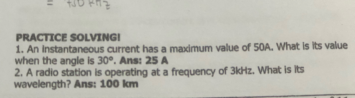 PRACTICE SOLVING! 
1. An instantaneous current has a maximum value of 50A. What is its value 
when the angle is 30°. Ans: 25 A 
2. A radio station is operating at a frequency of 3kHz. What is its 
wavelength? Ans: 100 km