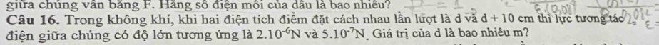 giữa chủng vân băng F. Hăng số điện môi của dầu là bao nhiều? 
Câu 16. Trong không khí, khi hai điện tích điểm đặt cách nhau lần lượt là d và d+10 cm thì lực tương tác 
điện giữa chúng có độ lớn tương ứng là 2.10^(-6)N và 5.10^(-7)N Giá trị của d là bao nhiêu m?