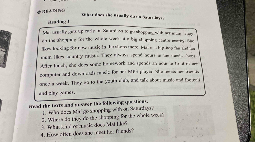 READING 
What does she usually do on Saturdays? 
Reading 1 
Mai usually gets up early on Saturdays to go shopping with her mum. They 
do the shopping for the whole week at a big shopping centre nearby. She 
likes looking for new music in the shops there. Mai is a hip-hop fan and her 
mum likes country music. They always spend hours in the music shops. 
After lunch, she does some homework and spends an hour in front of her 
computer and downloads music for her MP3 player. She meets her friends 
once a week. They go to the youth club, and talk about music and football 
and play games. 
Read the texts and answer the following questions. 
1. Who does Mai go shopping with on Saturdays? 
2. Where do they do the shopping for the whole week? 
3. What kind of music does Mai like? 
4. How often does she meet her friends?