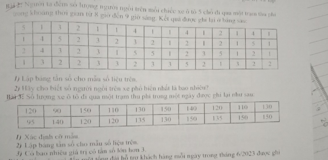 Người ta đểm số lượng người ngồi trên mỗi chiếc xe ô tô 5 chỗ đi qua một trạm thu phí 
trong khoảng thời gian từ 8 giờ đến 9 giờ sán 
1) Lập bảng tần số cho mẫu số liệu trên. 
2) Hãy cho biết số người ngồi trên xe phồ biến nhất là bao nhiêu? 
Bài 3: Số lượng xe ô tô đi qua một trạm thu phi trong một ngày được ghi lại như sau: 
I) Xác định cỡ mẫu. 
2) Lập bảng tần số cho mẫu số liệu trên. 
3) Có bao nhiêu giá trị có tần số lớn hơn 3. 
ột lổ ng đài hỗ trợ khách hàng mỗi ngày trong tháng 6/2023 được ghi